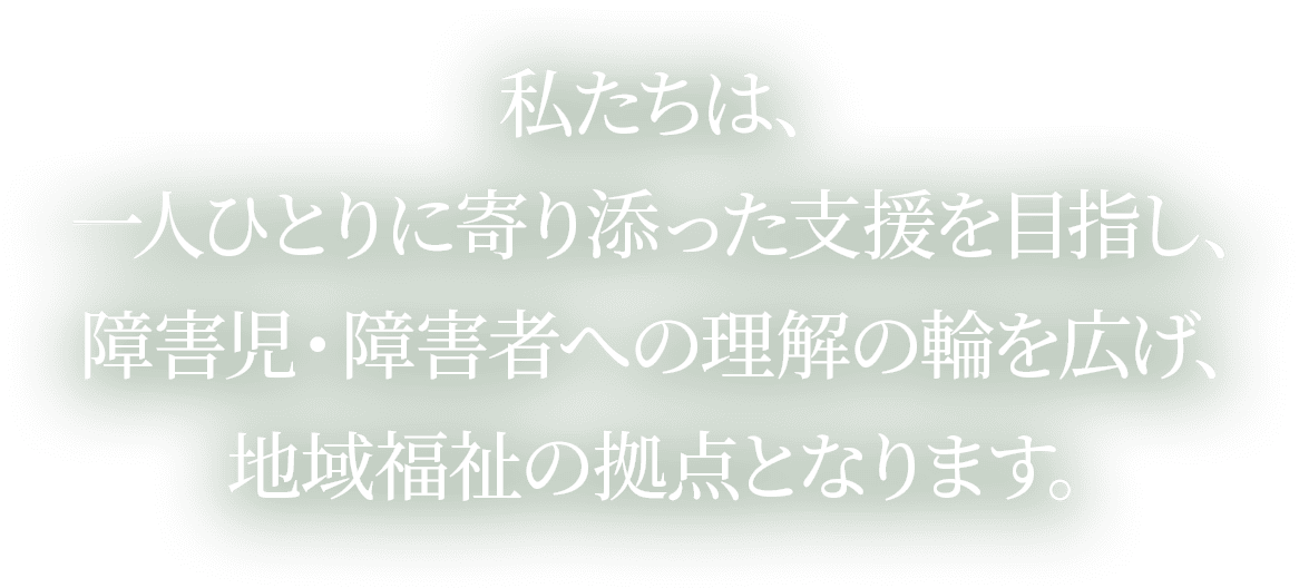 私たちは、一人ひとりに寄り添った支援を目指し、障害児・障害者への理解の輪を広げ、地域福祉の拠点となります。